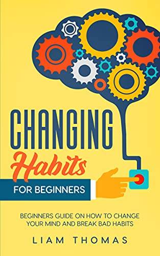 Changing Habits For Beginners: Beginners Guide On How To Change Your Mind And Break Bad Habits