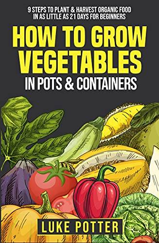 How To Grow Vegetables In Pots & Containers: 9 Steps to Plant & Harvest Organic Food in as Little as 21 Days for Beginners