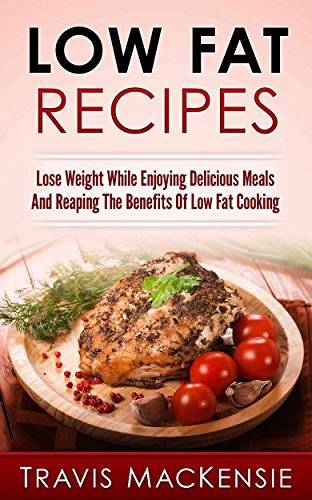 Low Fat Recipes: Lose Weight While Enjoying Delicious Meals And Reaping The Benefits Of Low Fat Cooking