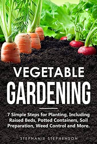 Vegetable Gardening: 7 Simple Steps for Planting, Including Raised Beds, Potted Containers, Soil Preparation, Weed Control and More